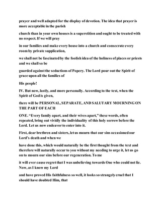 prayer and well adapted for the display of devotion. The idea that prayer is
more acceptable in the parish
church than in your own houses is a superstition and ought to be treated with
no respect. If we will pray
in our families and make every house into a church and consecrate every
room by private supplication,
we shall not be fascinatedby the foolish idea of the holiness of places or priests
and we shall so be
guarded againstthe seductions of Popery. The Lord pour out the Spirit of
grace upon all the families of
His people!
IV. But now, lastly, and more personally. According to the text, when the
Spirit of Godis given,
there will be PERSONAL, SEPARATE, AND SALUTARY MOURNING ON
THE PART OF EACH
ONE. “Every family apart, and their wives apart,” these words, often
repeated, bring out vividly the individuality of this holy sorrow before the
Lord. Let us now endeavorto enter into it.
First, dear brethren and sisters, letus mourn that our sins occasionedour
Lord’s death and when we
have done this, which would naturally be the first thought from the text and
therefore will naturally occur to you without my needing to urge it, let us go
on to mourn our sins before our regeneration. To me
it will ever cause regretthat I was unbelieving towards One who could not lie.
Now, as I know my Lord
and have proved His faithfulness so well, it looks so strangelycruel that I
should have doubted Him, that
 