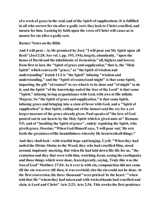 of a work of grace in the soul, and of the Spirit of supplications. It is fulfilled
in all who sorrow for sin after a godly sort; they look to Christ crucified, and
mourn for him. Looking by faith upon the cross ofChrist will cause us to
mourn for sin after a godly sort.
Barnes'Notes on the Bible
And I will pour - As He promised by Joel, "I will pour out My Spirit upon all
flesh" (Joel2:28. See vol. i. pp. 193, 194), largely, abundantly, "upon the
house of David and the inhabitants of Jerusalem,"all, highest and lowest,
from first to last, the "Spirit of grace and supplication," that is, the "Holy
Spirit" which conveyeth "grace," as "the Spirit of wisdom and
understanding" Isaiah 11:2 is "the Spirit" infusing "wisdom and
understanding," and the "Spirit of counseland might" is that same Spirit,
imparting the gift "ofcounsel" to see whatis to be done and "of might" to do
it, and the Spirit "of the knowledge andof the fear of the Lord" is that same
"Spirit," infusing loving acquaintance with God, with awe at His infinite
Majesty. So "the Spirit of grace and supplication," is that same Spirit,
infusing grace and bringing into a state of favor with God, and a "Spirit of
supplication" is that Spirit, calling out of the inmost soul the cry for a yet
largermeasure of the grace alreadygiven. Paul speaks of"the love of God
poured out in our hearts by the Holy Spirit which is given unto us" Romans
5:5; and of "insulting the Spirit of grace" , rudely repulsing the Spirit, who
giveth grace. Osorius:"When God Himself says, 'I will pour out,' He sets
forth the greatnessofHis bountifulness whereby He bestowethall things."
And they shall look - with trustful hope and longing. Cyril: "When they had
nailed the Divine Shrine to the Wood, they who had crucified Him, stood
around, impiously mocking. But when He had laid down His life for us, "the
centurion and they that were with him, watching Jesus, seeing the earthquake
and those things which were done, fearedgreatly, saying, Truly this was the
Son of God" Matthew 27:54. As it ever is with sin, compunction did not come
till the sin was over:till then, it was overlaid; else the sin could not be done. At
the first conversion, the three thousand "were pricked'in the heart.' "when
told that He "whom they had takenand with wickedhands had crucified and
slain, is Lord and Christ" Acts 2:23, Acts 2:36. This awokethe first penitence
 