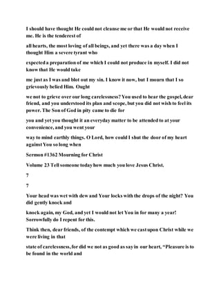 I should have thought He could not cleanse me or that He would not receive
me. He is the tenderest of
all hearts, the most loving of all beings, and yet there was a day when I
thought Him a severe tyrant who
expecteda preparation of me which I could not produce in myself. I did not
know that He would take
me just as I was and blot out my sin. I know it now, but I mourn that I so
grievously belied Him. Ought
we not to grieve over our long carelessness?You used to hear the gospel, dear
friend, and you understood its plan and scope, but you did not wish to feel its
power. The Son of God in pity came to die for
you and yet you thought it an everyday matter to be attended to at your
convenience, and you went your
way to mind earthly things. O Lord, how could I shut the door of my heart
againstYou so long when
Sermon #1362 Mourning for Christ
Volume 23 Tell someone todayhow much you love Jesus Christ.
7
7
Your head was wet with dew and Your locks with the drops of the night? You
did gently knock and
knock again, my God, and yet I would not let You in for many a year!
Sorrowfully do I repent for this.
Think then, dear friends, of the contempt which we castupon Christ while we
were living in that
state of carelessness,for did we not as good as sayin our heart, “Pleasure is to
be found in the world and
 