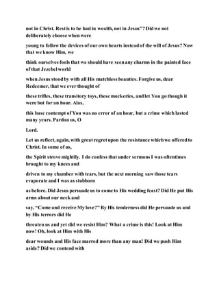 not in Christ. Restis to be had in wealth, not in Jesus”?Didwe not
deliberately choose whenwere
young to follow the devices of our own hearts insteadof the will of Jesus? Now
that we know Him, we
think ourselves fools that we should have seenany charms in the painted face
of that Jezebelworld
when Jesus stoodby with all His matchless beauties. Forgive us, dear
Redeemer, that we ever thought of
these trifles, these transitory toys, these mockeries, andlet You go though it
were but for an hour. Alas,
this base contempt of You was no error of an hour, but a crime which lasted
many years. Pardon us, O
Lord.
Let us reflect, again, with greatregretupon the resistance whichwe offeredto
Christ. In some of us,
the Spirit strove mightily. I do confess that under sermons I was oftentimes
brought to my knees and
driven to my chamber with tears, but the next morning saw those tears
evaporate and I was as stubborn
as before. Did Jesus persuade us to come to His wedding feast? Did He put His
arms about our neck and
say, “Come and receive My love?” By His tenderness did He persuade us and
by His terrors did He
threaten us and yet did we resistHim? What a crime is this! Look at Him
now! Oh, look at Him with His
dear wounds and His face marred more than any man! Did we push Him
aside? Did we contend with
 