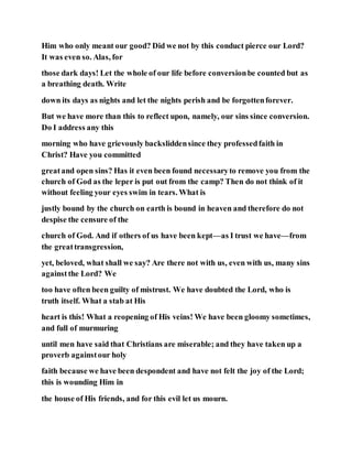 Him who only meant our good? Did we not by this conduct pierce our Lord?
It was even so. Alas, for
those dark days! Let the whole of our life before conversionbe counted but as
a breathing death. Write
down its days as nights and let the nights perish and be forgottenforever.
But we have more than this to reflect upon, namely, our sins since conversion.
Do I address any this
morning who have grievously backsliddensince they professedfaith in
Christ? Have you committed
greatand open sins? Has it even been found necessaryto remove you from the
church of God as the leper is put out from the camp? Then do not think of it
without feeling your eyes swim in tears. What is
justly bound by the church on earth is bound in heaven and therefore do not
despise the censure of the
church of God. And if others of us have been kept—as I trust we have—from
the greattransgression,
yet, beloved, what shall we say? Are there not with us, even with us, many sins
againstthe Lord? We
too have often been guilty of mistrust. We have doubted the Lord, who is
truth itself. What a stab at His
heart is this! What a reopening of His veins! We have been gloomy sometimes,
and full of murmuring
until men have said that Christians are miserable; and they have taken up a
proverb againstour holy
faith because we have been despondent and have not felt the joy of the Lord;
this is wounding Him in
the house of His friends, and for this evil let us mourn.
 