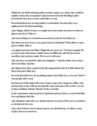Might not our Belovedcharge lukewarmnessupon very many who would be
unable to deny the accusation? Lukewarmtowards the bleeding Lamb—
towards the dear lover of our souls!Have we not
been disobedient too, leaving undone certainduties because they were
unpleasant to the flesh and doing
other things which we know we ought not to have done, because we chose to
please ourselves?This is a
sad state of things to exist betweenour hearts and our best Beloved.
Has there not been in us a very greatwant of self-denial? What little we have
given to Him! Did we
ever pinch ourselves for Him? Might He not sayto us, “You have bought Me
no sweetcane with money, neither have you filled me with the fat of your
sacrifices,but you have made Me to serve with your
sins, you have weariedMe with your iniquities.” And how little zeal we have
shown for Him. Zeal has
just lingered on, like a spark in the flax unquenched, but how little flame has
there been, how little love
for God, how little love for perishing sinners, how little love, even, for Christ’s
own people. How scant
has been our fellowship with Jesus. I know some who, I hope, love Him, who
go from day to day without hearing His voice and some will even live a week
in that condition. Shame! Shame! To live a month
in the same house with our heart’s husband and not to have a word with Him!
It is sad indeed, that He,
who should be all in all to us, should often be treated as if He were secondbest
or nowhere in the race.
Alas, alas!Christ is all excellenceand we are all deficiency. In Him we may
rejoice, but as to ourselves,
 