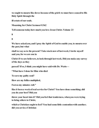 we ought to mourn like doves because ofthe griefs we must have causedto His
Holy Spirit through the
ill estate of our souls.
Mourning for Christ Sermon #1362
Tell someone todayhow much you love Jesus Christ. Volume 23
8
8
We have askedyou, and I pray the Spirit of God to enable you, to mourn over
the past, but what
shall we say as to the present? Take stock now of lastweek;I invite myself
and you, for we are one in
Christ if we are believers, to look through lastweek. Did you make any survey
of the days as they
passed? If so, I think you might have said with Dr. Watts—
“What have I done for Him who died
To save my guilty soul?
How are my follies multiplied,
Fastas my minutes roll.”
Has it been a week ofreal service for Christ? You have done something; did
you do your best? Did you
throw your heart into it? Did you feel that tenderness, whenyou were trying
to bring others to Christ,
which a Christian ought to feel? You had some little contention with another;
did you act in a Christian
 