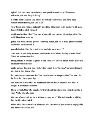 spirit? Did you show the mildness and gentleness ofJesus?You were
offended, did you forgive freely?
For His dear sake did you castit all behind your back? You have been
somewhatin trouble, did you take
your burden to Him as naturally as a little child runs to its mother with a cut
finger? Did you tell Him all
and leave it all to Him? You had a loss;did you voluntarily resignall to His
will? Has there been no
pride this week? Pride grieves Him very much, for He is not a proud Master
and is not pleasedwith a
proud disciple. Has there not been much to mourn over?
And now, at this very moment, what is the state of our feeling toward Him?
Must we not confess that
though there is a work of grace in our souls, yet there is much about us at this
moment which should
make us bow down in grief before the Lord? Dear Savior, You know there is
not one in this house who
has more cause to mourn for You than he does who speaks for You now, for
he feels that these poor lips
are not able to tell what his heart feels and his heart does not feelwhat it
ought. A preachershould be
like a seraph. One who speaks forChrist and tries to praise Him should be a
very Niobe when he sees
the sins of men and his own. Where are my tears? The spirit truly is willing,
but the flesh is weak. I
think what I have now said of myself will suit most of you who are engagedin
my Master’s service.Do
 