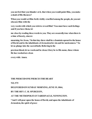 you not feel that you blunder at it, that when you would paint Him, you make
a daub of His likeness?
When you would setHim forth visibly crucified among the people, do you not
obscure Him with the
very words with which you wish to revealHim? You must have such feelings
and if you have them, let
me close by reading these words to you. They are assuredlytrue when there is
a time of hearty, sincere
mourning for Jesus, “In that day there shall be a fountain opened to the house
of David and to the inhabitants of Jerusalemfor sin and for uncleanness.” So
let us plunge into the sacredbath. Believing in the
precious blood, let us washand be clean. Glory be to His name, those whom
He has washedare clean
every whit. Amen.
THE PIERCED ONE PIERCESTHE HEART
NO. 575
DELIVERED ON SUNDAY MORNING, JUNE 19, 1864,
BY THE REV. C. H. SPURGEON,
AT THE METROPOLITAN TABERNACLE,NEWINGTON.
“And I will pour upon the house of David, and upon the inhabitants of
Jerusalem, the spirit of grace
 
