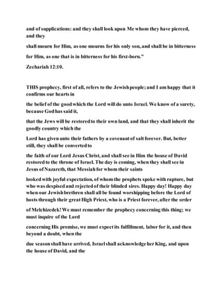 and of supplications: and they shall look upon Me whom they have pierced,
and they
shall mourn for Him, as one mourns for his only son, and shall be in bitterness
for Him, as one that is in bitterness for his first-born.”
Zechariah 12:10.
THIS prophecy, first of all, refers to the Jewishpeople;and I am happy that it
confirms our hearts in
the belief of the goodwhich the Lord will do unto Israel. We know of a surety,
because Godhas said it,
that the Jews will be restoredto their own land, and that they shall inherit the
goodly country which the
Lord has given unto their fathers by a covenantof saltforever. But, better
still, they shall be convertedto
the faith of our Lord Jesus Christ, and shall see in Him the house of David
restoredto the throne of Israel. The day is coming, when they shall see in
Jesus ofNazareth, that Messiahfor whom their saints
lookedwith joyful expectation, of whom the prophets spoke with rapture, but
who was despisedand rejectedof their blinded sires. Happy day! Happy day
when our Jewishbrethren shall all be found worshipping before the Lord of
hosts through their greatHigh Priest, who is a Priest forever, after the order
of Melchizedek!We must remember the prophecy concerning this thing; we
must inquire of the Lord
concerning His promise, we must expectits fulfillment, labor for it, and then
beyond a doubt, when the
due seasonshallhave arrived, Israelshall acknowledgeherKing, and upon
the house of David, and the
 