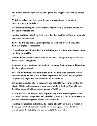 inhabitants of Jerusalem, the Spirit of grace and supplication shall be poured
out!
We intend to hear our text, upon the present occasion, as it speaks to
ourselves. A greatmistake is
very common among all classesofmen—it is currently believed that we are,
first of all, to mourn for
our sins, and then to look by faith to our Lord Jesus Christ. Mostpersons who
have any concernabout
their souls, but are not as yet enlightened by the Spirit of God, think that
there is a degree of tenderness
of conscience, andof hatred of sin which they are to obtain, somehow or other,
and then, they will be
permitted and authorized to look to Jesus Christ. Now you will perceive that
this is not according to the
Scripture, for, according to the text before us, men first look upon Him whom
they have pierced, and
then, but not till then, they mourn for their sin! This is the common folly of
men—they look for the effectin order to produce the cause;they forgetthe
old proverb and put the cartbefore the horse; but our
text plainly indicates what is the cause, and puts it first, assuring us that the
effectwill follow. Repentance is in no sense a title to faith in Christ. It is, on
the other hand, a legitimate consequence offaith! In
certain diseases, the surgeonaims at producing an outward eruption which
carries off the internal poison, and so assists in the cure; but no man would be
justified in refraining from medical advice until he
could see the eruption in his skin, that being a healthy sign, a forerunner of
the cure, a result of medicine, and by no means a preparation for it. So
repentance is the bringing into our own sight the sin which
 