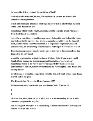 lurks within; it is a result of the medicine of faith!
And we would be foolish, indeed, if we refused to believe until we saw in
ourselves that repentance
which only faith can produce! That repentance which is unattended by faith
in the Lord Jesus is an evil
repentance which works wrath, and only sets the soul at a greaterdistance
from God than it was before.
Sweet, heart-melting, reconciling repentance brings the soul to love the Lord,
and to hope in His mercy—this precious gem always glitters on the hand of
faith, and nowhere else!Without faith it is impossible to please God;and
consequently, an unbelieving repentance has nothing in it acceptable to God.
Unbelieving repentance may be so deep as to drive us to hang ourselves, like
Judas, but its only result
would be to secure for us Judas’s doom. Without faith, if our hearts could
break, if our eyes could become perpetual fountains of tears, yet our
repentance would in no way whateverbe regarded by God exceptas a
continuance of our sin, since we would really be rejecting the Lord Jesus, and
setting up our
own bitterness of soulin competition with the finished work of our Lord Jesus
Christ. Let us be quite
The PiercedOne Pierces the Heart Sermon #575
Tell someone todayhow much you love Jesus Christ. Volume 10
2
2
clearon this point, then, to start with, that it is not mourning for sin which
causes orprepares the wayfor
our looking to Christ; but it is our looking to Jesus which makes us weepand
mourn for Him, and works
 