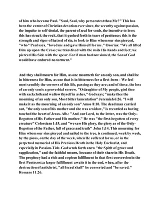 of him who became Paul. "Saul, Saul, why persecutestthou Me?" This has
been the centerof Christian devotion ever since, the security againstpassion,
the impulse to self-denial, the parent of zeal for souls, the incentive to love;
this has struck the rock, that it gushed forth in tears of penitence: this is the
strength and vigor of hatred of sin, to look to Him whom our sins pierced,
"who" Paul says, "lovedme and gave Himself for me." Osorius:"We all lifted
Him up upon the Cross;we transfixed with the nails His hands and feet; we
pierced His Side with the spear. Forif man had not sinned, the Sonof God
would have endured no torment."
And they shall mourn for Him, as one mourneth for an only son, and shall be
in bitterness for Him, as one that is in bitterness for a first-born - We feel
most sensibly the sorrows ofthis life, passing as they are; and of these, the loss
of an only sonis a proverbial sorrow. "O daughter of My people, gird thee
with sackclothand wallow thyself in ashes,"Godsays;"make thee the
mourning of an only son, Most bitter lamentation" Jeremiah 6:26. "I will
make it as the mourning of an only son" Amos 8:10. The dead man carried
out, "the only son of his mother and she was a widow," is recordedas having
touched the heart of Jesus. Alb.: "And our Lord, to the letter, was the Only-
BegottenofHis Father and His mother." He was "the first-begotten of every
creature" Colossians1:15, and "we saw His glory, the glory as of the Only-
Begottenofthe Father, full of grace and truth" John 1:14. This mourning for
Him whom our sins pierced and nailed to the tree, is continued, week by week,
by the pious, on the day of the week, whenHe suffered for us, or in the
perpetual memorial of His Precious Deathin the Holy Eucharist, and
especiallyin Passion-Tide. Godsends forth anew "the Spirit of grace and
supplication," and the faithful mourn, because of their share in His Death.
The prophecy had a rich and copious fulfillment in that first conversionin the
first Pentecost;a larger fulfillment awaits it in the end, when, after the
destruction of antichrist, "all Israelshall" be converted and "be saved."
Romans 11:26.
 