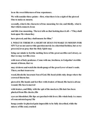 in us the sweetbitterness of true repentance.
We will considerthree points—first, what there is in a sight of the pierced
One to make us mourn;
secondly, what is the characteroftrue mourning for sin; and thirdly, what is
that which connects Jesus
and this true mourning. The text tells us that looking does it all—“Theyshall
look upon Me whom they
have pierced, and they shall mourn for Him.”
I. WHAT IS THERE IN A SIGHT OF JESUS TO MAKE US MOURN FOR
SIN? Let us not answerthis question merely in a doctrinal fashion, but as we
proceed, let us pray that the Holy Spirit may
bring our minds to feelthe melting force of the greatsacrifice onCalvary, so
that we may wet His cross
with tears of holy penitence. Come with me, brethren, to Golgotha’s terrible
mount of doom, that we
may sit down and watch the death-pangs of the greatLover of men’s souls.
There, on that transverse
wood, bleeds the incarnate Son of God. His head yields ruby drops where the
crownof thorns has
pierced it; His hands and feet flow with rivulets of blood; His back is all one
wound; His face is marred
with bruises, and filthy with the spit of the mockers;His hair has been
plucked from His cheeks;His
eyes are bloodshot; His lips are parched with fever; His whole body is a mass
of concentratedagony!He
hangs yonder in physical pain impossible to be fully described, while the
misery of His soul, crushed
 