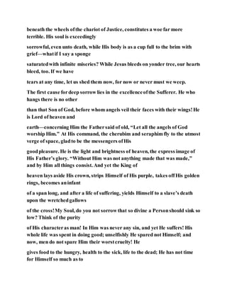 beneath the wheels ofthe chariot of Justice, constitutes a woe far more
terrible. His soul is exceedingly
sorrowful, even unto death, while His body is as a cup full to the brim with
grief—whatif I say a sponge
saturatedwith infinite miseries? While Jesus bleeds on yonder tree, our hearts
bleed, too. If we have
tears at any time, let us shed them now, for now or never must we weep.
The first cause fordeep sorrow lies in the excellenceofthe Sufferer. He who
hangs there is no other
than that Son of God, before whom angels veil their faces with their wings!He
is Lord of heaven and
earth—concerning Him the Fathersaid of old, “Let all the angels of God
worship Him.” At His command, the cherubim and seraphim fly to the utmost
verge of space, gladto be the messengers ofHis
goodpleasure. He is the light and brightness of heaven, the express image of
His Father’s glory. “Without Him was not anything made that was made,”
and by Him all things consist. And yet the King of
heaven lays aside His crown, strips Himself of His purple, takes offHis golden
rings, becomes aninfant
of a span long, and after a life of suffering, yields Himself to a slave’s death
upon the wretchedgallows
of the cross!My Soul, do you not sorrow that so divine a Personshould sink so
low? Think of the purity
of His characteras man! In Him was never any sin, and yet He suffers! His
whole life was spent in doing good; unselfishly He spared not Himself; and
now, men do not spare Him their worstcruelty! He
gives food to the hungry, health to the sick, life to the dead; He has not time
for Himself so much as to
 