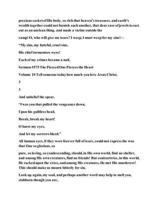 precious casketofHis body, so rich that heaven’s treasures, and earth’s
wealth togethercould not furnish such another, that dear case ofjewels is cast
out as an unclean thing, and made a victim outside the
camp! O, who will give me tears? I weep, I must weep for my sins!—
“My sins, my hateful, cruel sins,
His chief tormentors were!
Eachof my crimes became a nail,
Sermon #575 The PiercedOne Pierces the Heart
Volume 10 Tell someone todayhow much you love Jesus Christ.
3
3
And unbelief the spear.
‘Twas you that pulled the vengeance down,
Upon his guiltless head,
Break, break my heart!
O burst my eyes,
And let my sorrows bleed.”
All human eyes, if they were forever full of tears, could not express the woe
that One so glorious, so
pure, so loving, so condescending, should, in His own world, find no shelter,
and among His own creatures, find no friends! But contrariwise, in this world,
He rackedupon the cross, andamong His creatures, He met His murderers!
This should make us mourn bitterly for sin.
Look up again, my soul, and perhaps another word may help to melt you,
stubborn though you are.
 
