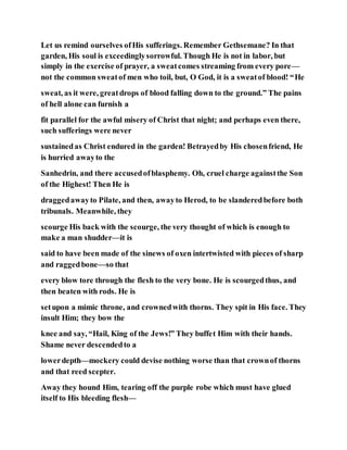 Let us remind ourselves ofHis sufferings. Remember Gethsemane? In that
garden, His soul is exceedinglysorrowful. Though He is not in labor, but
simply in the exercise of prayer, a sweatcomes streaming from every pore—
not the common sweatof men who toil, but, O God, it is a sweatof blood! “He
sweat, as it were, greatdrops of blood falling down to the ground.” The pains
of hell alone can furnish a
fit parallel for the awful misery of Christ that night; and perhaps even there,
such sufferings were never
sustainedas Christ endured in the garden! Betrayedby His chosenfriend, He
is hurried awayto the
Sanhedrin, and there accusedofblasphemy. Oh, cruel charge againstthe Son
of the Highest! Then He is
draggedawayto Pilate, and then, awayto Herod, to be slanderedbefore both
tribunals. Meanwhile, they
scourge His back with the scourge, the very thought of which is enough to
make a man shudder—it is
said to have been made of the sinews of oxen intertwisted with pieces of sharp
and raggedbone—so that
every blow tore through the flesh to the very bone. He is scourgedthus, and
then beaten with rods. He is
setupon a mimic throne, and crownedwith thorns. They spit in His face. They
insult Him; they bow the
knee and say, “Hail, King of the Jews!” They buffet Him with their hands.
Shame never descendedto a
lowerdepth—mockery could devise nothing worse than that crownof thorns
and that reed scepter.
Away they hound Him, tearing off the purple robe which must have glued
itself to His bleeding flesh—
 