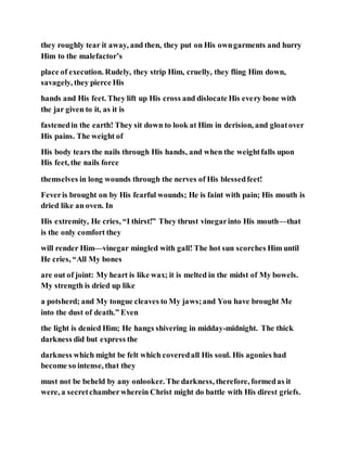 they roughly tear it away, and then, they put on His owngarments and hurry
Him to the malefactor’s
place of execution. Rudely, they strip Him, cruelly, they fling Him down,
savagely, they pierce His
hands and His feet. They lift up His cross and dislocate His every bone with
the jar given to it, as it is
fastenedin the earth! They sit down to look at Him in derision, and gloatover
His pains. The weight of
His body tears the nails through His hands, and when the weightfalls upon
His feet, the nails force
themselves in long wounds through the nerves of His blessedfeet!
Feveris brought on by His fearful wounds; He is faint with pain; His mouth is
dried like an oven. In
His extremity, He cries, “I thirst!” They thrust vinegarinto His mouth—that
is the only comfort they
will render Him—vinegar mingled with gall! The hot sun scorches Him until
He cries, “All My bones
are out of joint: My heart is like wax; it is melted in the midst of My bowels.
My strength is dried up like
a potsherd; and My tongue cleaves to My jaws;and You have brought Me
into the dust of death.” Even
the light is denied Him; He hangs shivering in midday-midnight. The thick
darkness did but express the
darkness which might be felt which coveredall His soul. His agonies had
become so intense, that they
must not be beheld by any onlooker. The darkness, therefore, formedas it
were, a secretchamberwherein Christ might do battle with His direst griefs.
 