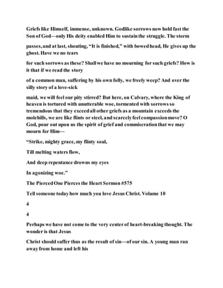 Griefs like Himself, immense, unknown. Godlike sorrows now hold fast the
Son of God—only His deity enabled Him to sustainthe struggle. The storm
passes,and at last, shouting, “It is finished,” with bowedhead, He gives up the
ghost. Have we no tears
for such sorrows as these? Shallwe have no mourning for such griefs? How is
it that if we read the story
of a common man, suffering by his own folly, we freely weep? And over the
silly story of a love-sick
maid, we will feel our pity stirred? But here, on Calvary, where the King of
heaven is tortured with unutterable woe, tormented with sorrows so
tremendous that they exceedall other griefs as a mountain exceeds the
molehills, we are like flints or steel, and scarcelyfeelcompassionmove? O
God, pour out upon us the spirit of grief and commiserationthat we may
mourn for Him—
“Strike, mighty grace, my flinty soul,
Till melting waters flow,
And deep repentance drowns my eyes
In agonizing woe.”
The PiercedOne Pierces the Heart Sermon #575
Tell someone todayhow much you love Jesus Christ. Volume 10
4
4
Perhaps we have not come to the very centerof heart-breaking thought. The
wonder is that Jesus
Christ should suffer thus as the result of sin—of our sin. A young man ran
awayfrom home and left his
 