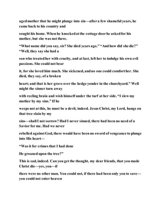 agedmother that he might plunge into sin—aftera few shameful years, he
came back to his country and
sought his home. When he knockedatthe cottage doorhe askedfor his
mother, but she was not there.
“What name did you say, sir? She died years ago.” “And how did she die?”
“Well, they say she had a
son who treatedher with cruelty, and at last, left her to indulge his own evil
passions. She could not bear
it, for she loved him much. She sickened, andno one could comforther. She
died, they say, of a broken
heart; and that is her grave over the hedge yonder in the churchyard.” Well
might the sinner turn away
with reeling brain and wish himself under the turf at her side. “I slew my
mother by my sins.” If he
weeps not at this, he must be a devil, indeed. Jesus Christ, my Lord, hangs on
that tree slain by my
sins—shallI not sorrow? Had I never sinned, there had been no need of a
Savior for me. Had we never
rebelled againstGod, there would have been no sword of vengeance to plunge
into His heart—
“Was it for crimes that I had done
He groaned upon the tree?”
This is sad, indeed. Can you get the thought, my dear friends, that you made
Christ die—yes, you—if
there were no other man. You could not, if there had been only you to save—
you could not enter heaven
 
