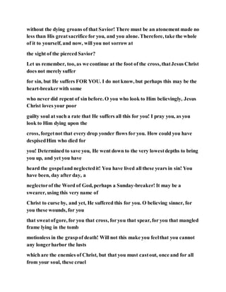 without the dying groans of that Savior! There must be an atonement made no
less than His greatsacrifice for you, and you alone. Therefore, take the whole
of it to yourself, and now, will you not sorrow at
the sight of the pierced Savior?
Let us remember, too, as we continue at the foot of the cross, thatJesus Christ
does not merely suffer
for sin, but He suffers FOR YOU. I do not know, but perhaps this may be the
heart-breakerwith some
who never did repent of sin before. O you who look to Him believingly, Jesus
Christ loves your poor
guilty soul at such a rate that He suffers all this for you! I pray you, as you
look to Him dying upon the
cross, forgetnot that every drop yonder flows for you. How could you have
despisedHim who died for
you! Determined to save you, He went down to the very lowestdepths to bring
you up, and yet you have
heard the gospeland neglectedit! You have lived all these years in sin! You
have been, day after day, a
neglectorof the Word of God, perhaps a Sunday-breaker! It may be a
swearer, using this very name of
Christ to curse by, and yet, He suffered this for you. O believing sinner, for
you these wounds, for you
that sweatofgore, for you that cross, foryou that spear, for you that mangled
frame lying in the tomb
motionless in the graspof death! Will not this make you feelthat you cannot
any longerharbor the lusts
which are the enemies of Christ, but that you must castout, once and for all
from your soul, these cruel
 
