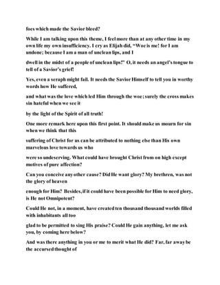 foes which made the Savior bleed?
While I am talking upon this theme, I feelmore than at any other time in my
own life my own insufficiency. I cry as Elijah did, “Woe is me! for I am
undone; because I am a man of unclean lips, and I
dwell in the midst of a people of unclean lips!” O, it needs an angel’s tongue to
tell of a Savior’s grief!
Yes, even a seraph might fail. It needs the SaviorHimself to tell you in worthy
words how He suffered,
and what was the love which led Him through the woe;surely the cross makes
sin hateful when we see it
by the light of the Spirit of all truth!
One more remark here upon this first point. It should make us mourn for sin
when we think that this
suffering of Christ for us can be attributed to nothing else than His own
marvelous love towards us who
were so undeserving. What could have brought Christ from on high except
motives of pure affection?
Can you conceive anyother cause? DidHe want glory? My brethren, was not
the glory of heaven
enough for Him? Besides,if it could have been possible for Him to need glory,
is He not Omnipotent?
Could He not, in a moment, have createdten thousand thousand worlds filled
with inhabitants all too
glad to be permitted to sing His praise? Could He gain anything, let me ask
you, by coming here below?
And was there anything in you or me to merit what He did? Far, far awaybe
the accursedthought of
 