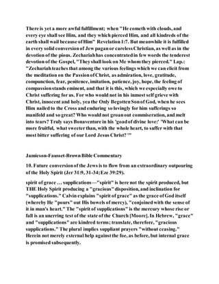 There is yet a more awful fulfillment; when "He cometh with clouds, and
every eye shall see Him, and they which pierced Him, and all kindreds of the
earth shall wail because ofHim" Revelation1:7. But meanwhile it is fulfilled
in every solid conversionof Jew paganor carelessChristian, as well as in the
devotion of the pious. Zechariahhas concentratedin few words the tenderest
devotion of the Gospel, "Theyshall look on Me whom they pierced." Lap.:
"Zechariahteaches that among the various feelings which we can elicit from
the meditation on the PassionofChrist, as admiration, love, gratitude,
compunction, fear, penitence, imitation, patience, joy, hope, the feeling of
compassionstands eminent, and that it is this, which we especially owe to
Christ suffering for us. For who would not in his inmost self grieve with
Christ, innocent and holy, yea the Only BegottenSonof God, when he sees
Him nailed to the Cross and enduring so lovingly for him sufferings so
manifold and so great? Who would not groanout commiseration, and melt
into tears? Truly says Bonaventure in his 'goadof divine love:' 'What can be
more fruitful, what sweeterthan, with the whole heart, to suffer with that
most bitter suffering of our Lord Jesus Christ? '"
Jamieson-Fausset-BrownBible Commentary
10. Future conversionof the Jews is to flow from an extraordinary outpouring
of the Holy Spirit (Jer 31:9, 31-34;Eze 39:29).
spirit of grace … supplications—"spirit" is here not the spirit produced, but
THE Holy Spirit producing a "gracious"disposition, and inclination for
"supplications." Calvin explains "spirit of grace" as the grace ofGod itself
(whereby He "pours" out His bowels of mercy), "conjoinedwith the sense of
it in man's heart." The "spirit of supplications" is the mercury whose rise or
fall is an unerring test of the state of the Church [Moore]. In Hebrew, "grace"
and "supplications" are kindred terms; translate, therefore, "gracious
supplications." The plural implies suppliant prayers "without ceasing."
Herein not merely external help againstthe foe, as before, but internal grace
is promised subsequently.
 