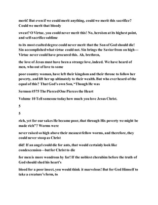 merit! But even if we could merit anything, could we merit this sacrifice?
Could we merit that bloody
sweat? O Virtue, you could never merit this! No, heroism at its highest point,
and self-sacrificesublime
to its most exalteddegree could never merit that the Son of God should die!
Sin accomplishedwhatvirtue could not. Sin brings the Saviorfrom on high—
Virtue never could have procured this. Ah, brethren,
the love of Jesus must have been a strange love, indeed. We have heard of
men, who out of love to some
poor country woman, have left their kingdom and their throne to follow her
poverty, and lift her up ultimately to their wealth. But who everheard of the
equal of this? That God’s own Son, “Though He was
Sermon #575 The PiercedOne Pierces the Heart
Volume 10 Tell someone todayhow much you love Jesus Christ.
5
5
rich, yet for our sakes He became poor, that through His poverty we might be
made rich”? Worms were
never raised so high above their meanestfellow worms, and therefore, they
could never stoopas Christ
did! If an angel could die for ants, that would certainly look like
condescension—butfor Christ to die
for men is more wondrous by far! If the noblest cherubim before the truth of
God should shed his heart’s
blood for a poor insect, you would think it marvelous! But for God Himself to
take a creature’s form, to
 