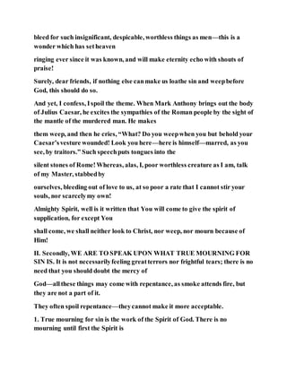 bleed for such insignificant, despicable, worthless things as men—this is a
wonder which has setheaven
ringing ever since it was known, and will make eternity echo with shouts of
praise!
Surely, dear friends, if nothing else canmake us loathe sin and weepbefore
God, this should do so.
And yet, I confess, Ispoil the theme. When Mark Anthony brings out the body
of Julius Caesar, he excites the sympathies of the Roman people by the sight of
the mantle of the murdered man. He makes
them weep, and then he cries, “What? Do you weepwhen you but behold your
Caesar’svesture wounded! Look you here—here is himself—marred, as you
see, by traitors.” Such speechputs tongues into the
silent stones of Rome!Whereas, alas, I, poor worthless creature as I am, talk
of my Master, stabbedby
ourselves, bleeding out of love to us, at so poor a rate that I cannot stir your
souls, nor scarcelymy own!
Almighty Spirit, well is it written that You will come to give the spirit of
supplication, for except You
shall come, we shall neither look to Christ, nor weep, nor mourn because of
Him!
II. Secondly, WE ARE TO SPEAK UPON WHAT TRUE MOURNING FOR
SIN IS. It is not necessarilyfeeling greatterrors nor frightful tears; there is no
need that you should doubt the mercy of
God—allthese things may come with repentance, as smoke attends fire, but
they are not a part of it.
They often spoil repentance—theycannot make it more acceptable.
1. True mourning for sin is the work of the Spirit of God. There is no
mourning until first the Spirit is
 