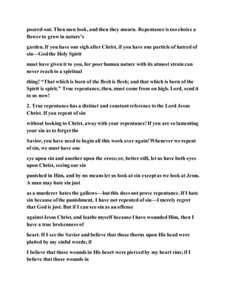 poured out. Then men look, and then they mourn. Repentance is too choice a
flowerto grow in nature’s
garden. If you have one sigh after Christ, if you have one particle of hatred of
sin—Godthe Holy Spirit
must have given it to you, for poor human nature with its utmost strain can
never reach to a spiritual
thing! “That which is born of the flesh is flesh; and that which is born of the
Spirit is spirit.” True repentance, then, must come from on high. Lord, send it
to us now!
2. True repentance has a distinct and constantreference to the Lord Jesus
Christ. If you repent of sin
without looking to Christ, awaywith your repentance!If you are so lamenting
your sin as to forgetthe
Savior, you have need to begin all this work over again!Whenever we repent
of sin, we must have one
eye upon sin and another upon the cross;or, better still, let us have both eyes
upon Christ, seeing our sin
punished in Him, and by no means let us look at sin exceptas we look at Jesus.
A man may hate sin just
as a murderer hates the gallows—butthis does not prove repentance. If I hate
sin because ofthe punishment, I have not repented of sin—I merely regret
that God is just. But if I can see sin as an offense
againstJesus Christ, and loathe myself because I have wounded Him, then I
have a true brokenness of
heart. If I see the Savior and believe that those thorns upon His head were
plaited by my sinful words; if
I believe that those wounds in His heart were piercedby my heart sins; if I
believe that those wounds in
 