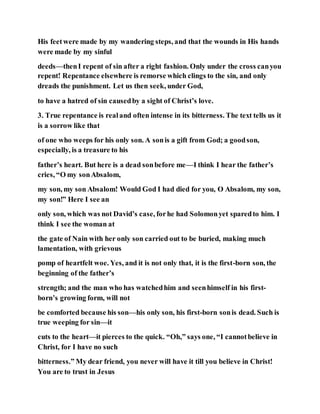 His feetwere made by my wandering steps, and that the wounds in His hands
were made by my sinful
deeds—thenI repent of sin after a right fashion. Only under the cross canyou
repent! Repentance elsewhere is remorse which clings to the sin, and only
dreads the punishment. Let us then seek, under God,
to have a hatred of sin causedby a sight of Christ’s love.
3. True repentance is realand often intense in its bitterness. The text tells us it
is a sorrow like that
of one who weeps for his only son. A sonis a gift from God; a goodson,
especially, is a treasure to his
father’s heart. But here is a dead sonbefore me—I think I hear the father’s
cries, “O my sonAbsalom,
my son, my son Absalom! Would God I had died for you, O Absalom, my son,
my son!” Here I see an
only son, which was not David’s case, forhe had Solomonyet sparedto him. I
think I see the woman at
the gate of Nain with her only son carried out to be buried, making much
lamentation, with grievous
pomp of heartfelt woe. Yes, and it is not only that, it is the first-born son, the
beginning of the father’s
strength; and the man who has watchedhim and seenhimself in his first-
born’s growing form, will not
be comforted because his son—his only son, his first-born sonis dead. Such is
true weeping for sin—it
cuts to the heart—it pierces to the quick. “Oh,” says one, “I cannotbelieve in
Christ, for I have no such
bitterness.” My dear friend, you never will have it till you believe in Christ!
You are to trust in Jesus
 