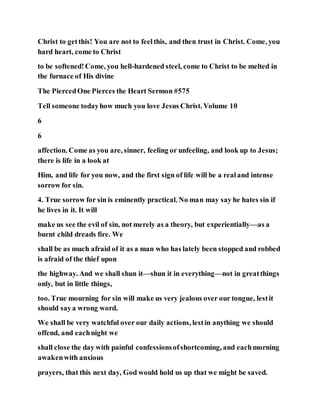 Christ to getthis! You are not to feelthis, and then trust in Christ. Come, you
hard heart, come to Christ
to be softened!Come, you hell-hardened steel, come to Christ to be melted in
the furnace of His divine
The PiercedOne Pierces the Heart Sermon #575
Tell someone todayhow much you love Jesus Christ. Volume 10
6
6
affection. Come as you are, sinner, feeling or unfeeling, and look up to Jesus;
there is life in a look at
Him, and life for you now, and the first sign of life will be a realand intense
sorrow for sin.
4. True sorrow for sin is eminently practical. No man may say he hates sin if
he lives in it. It will
make us see the evil of sin, not merely as a theory, but experientially—as a
burnt child dreads fire. We
shall be as much afraid of it as a man who has lately been stopped and robbed
is afraid of the thief upon
the highway. And we shall shun it—shun it in everything—not in greatthings
only, but in little things,
too. True mourning for sin will make us very jealous over our tongue, lestit
should saya wrong word.
We shall be very watchful over our daily actions, lestin anything we should
offend, and eachnight we
shall close the day with painful confessionsofshortcoming, and eachmorning
awakenwith anxious
prayers, that this next day, God would hold us up that we might be saved.
 