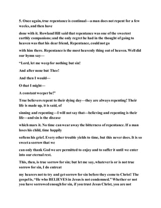 5. Once again, true repentance is continual—a man does not repent for a few
weeks,and then have
done with it. RowlandHill said that repentance was one of the sweetest
earthly companions;and the only regret he had in the thought of going to
heaven was that his dear friend, Repentance, couldnot go
with him there. Repentance is the most heavenly thing out of heaven. Well did
our hymn say—
“Lord, let me weepfor nothing but sin!
And after none but Thee!
And then I would—
O that I might—
A constantweeperbe!”
True believers repent to their dying day—they are always repenting! Their
life is made up, it is said, of
sinning and repenting—I will not say that—believing and repenting is their
life—and sin is the disease
which mars it. No time canwearaway the bitterness of repentance. If a man
loses his child, time happily
softens his grief. Every other trouble yields to time, but this never does. It is so
sweeta sorrow that we
can only thank God we are permitted to enjoy and to suffer it until we enter
into our eternal rest.
This, then, is true sorrow for sin; but let me say, whateveris or is not true
sorrow for sin, I do entreat
my hearers not to try and getsorrow for sin before they come to Christ! The
gospelis, “He who BELIEVES in Jesus is not condemned.” Whether or not
you have sorrowedenoughfor sin, if you trust Jesus Christ, you are not
 