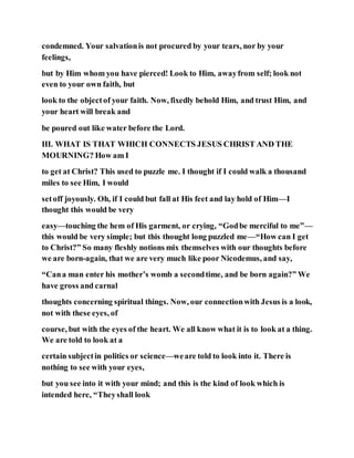 condemned. Your salvationis not procured by your tears, nor by your
feelings,
but by Him whom you have pierced! Look to Him, awayfrom self; look not
even to your own faith, but
look to the objectof your faith. Now, fixedly behold Him, and trust Him, and
your heart will break and
be poured out like water before the Lord.
III. WHAT IS THAT WHICH CONNECTS JESUS CHRIST AND THE
MOURNING? How am I
to get at Christ? This used to puzzle me. I thought if I could walk a thousand
miles to see Him, I would
setoff joyously. Oh, if I could but fall at His feet and lay hold of Him—I
thought this would be very
easy—touching the hem of His garment, or crying, “Godbe merciful to me”—
this would be very simple; but this thought long puzzled me—“How can I get
to Christ?” So many fleshly notions mix themselves with our thoughts before
we are born-again, that we are very much like poor Nicodemus, and say,
“Cana man enter his mother’s womb a secondtime, and be born again?” We
have gross and carnal
thoughts concerning spiritual things. Now, our connectionwith Jesus is a look,
not with these eyes, of
course, but with the eyes of the heart. We all know what it is to look at a thing.
We are told to look at a
certain subjectin politics or science—weare told to look into it. There is
nothing to see with your eyes,
but you see into it with your mind; and this is the kind of look which is
intended here, “Theyshall look
 