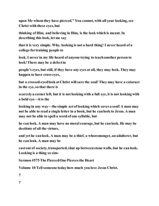 upon Me whom they have pierced.” You cannot, with all your looking, see
Christ with these eyes, but
thinking of Him, and believing in Him, is the look which is meant. In
describing this look, let me say
that it is very simple. Why, looking is not a hard thing! I never heard of a
college fortraining people to
look. I never in my life heard of anyone trying to teachanother person to
look!There may be a defectin
people’s eyes, but still, if they have any eyes at all, they may look. They may
happen to have cross eyes,
but a crossed-eyedlook atChrist will save the soul! They may have a cataract
in the eye, so that there is
scarcelya corner left, but it is not looking with a full eye, it is not looking with
a bold eye—it is the
looking in any way—the simple actof looking which saves a soul! A man may
not be able to read a single letter in a book, but he canlook to Jesus. A man
may not be able to spell a word of one syllable, but
he can look. A man may have no moral courage, but he can look. He may be
destitute of all the virtues,
and yet he canlook. A man may be a thief, a whoremonger, an adulterer, but
he can look. A man may be
castout of society, transported, shut up betweenstone walls, but he can look.
Looking is a thing so sim-
Sermon #575 The PiercedOne Pierces the Heart
Volume 10 Tell someone todayhow much you love Jesus Christ.
7
7
 
