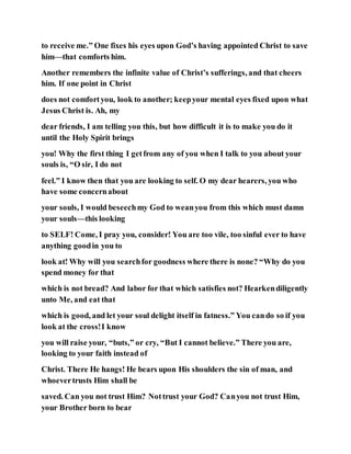 to receive me.” One fixes his eyes upon God’s having appointed Christ to save
him—that comforts him.
Another remembers the infinite value of Christ’s sufferings, and that cheers
him. If one point in Christ
does not comfortyou, look to another; keepyour mental eyes fixed upon what
Jesus Christ is. Ah, my
dear friends, I am telling you this, but how difficult it is to make you do it
until the Holy Spirit brings
you! Why the first thing I getfrom any of you when I talk to you about your
souls is, “O sir, I do not
feel.” I know then that you are looking to self. O my dear hearers, you who
have some concernabout
your souls, I would beseechmy God to weanyou from this which must damn
your souls—this looking
to SELF! Come, I pray you, consider! You are too vile, too sinful ever to have
anything goodin you to
look at! Why will you searchfor goodness where there is none? “Why do you
spend money for that
which is not bread? And labor for that which satisfies not? Hearkendiligently
unto Me, and eat that
which is good, and let your soul delight itself in fatness.” You cando so if you
look at the cross!I know
you will raise your, “buts,” or cry, “But I cannot believe.” There you are,
looking to your faith instead of
Christ. There He hangs! He bears upon His shoulders the sin of man, and
whoevertrusts Him shall be
saved. Can you not trust Him? Nottrust your God? Canyou not trust Him,
your Brother born to bear
 