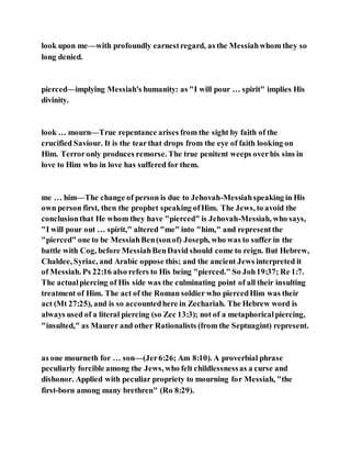 look upon me—with profoundly earnestregard, as the Messiahwhom they so
long denied.
pierced—implying Messiah's humanity: as "I will pour … spirit" implies His
divinity.
look … mourn—True repentance arises from the sight by faith of the
crucified Saviour. It is the tearthat drops from the eye of faith looking on
Him. Terroronly produces remorse. The true penitent weeps overhis sins in
love to Him who in love has suffered for them.
me … him—The change of person is due to Jehovah-Messiahspeaking in His
own person first, then the prophet speaking ofHim. The Jews, to avoid the
conclusionthat He whom they have "pierced" is Jehovah-Messiah, who says,
"I will pour out … spirit," altered "me" into "him," and representthe
"pierced" one to be MessiahBen(sonof) Joseph, who was to suffer in the
battle with Cog, before MessiahBenDavid should come to reign. But Hebrew,
Chaldee, Syriac, and Arabic oppose this; and the ancient Jews interpreted it
of Messiah. Ps 22:16 also refers to His being "pierced." So Joh19:37; Re 1:7.
The actualpiercing of His side was the culminating point of all their insulting
treatment of Him. The act of the Roman soldier who piercedHim was their
act (Mt 27:25), and is so accountedhere in Zechariah. The Hebrew word is
always used of a literal piercing (so Zec 13:3); not of a metaphoricalpiercing,
"insulted," as Maurer and other Rationalists (from the Septuagint) represent.
as one mourneth for … son—(Jer6:26; Am 8:10). A proverbial phrase
peculiarly forcible among the Jews, who felt childlessnessas a curse and
dishonor. Applied with peculiar propriety to mourning for Messiah, "the
first-born among many brethren" (Ro 8:29).
 