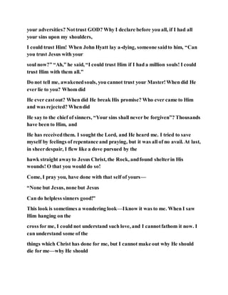 your adversities? Nottrust GOD? Why I declare before you all, if I had all
your sins upon my shoulders,
I could trust Him! When John Hyatt lay a-dying, someone saidto him, “Can
you trust Jesus with your
soul now?” “Ah,” he said, “I could trust Him if I had a million souls! I could
trust Him with them all.”
Do not tell me, awakenedsouls, you cannot trust your Master!When did He
ever lie to you? Whom did
He ever castout? When did He break His promise? Who ever came to Him
and was rejected? Whendid
He say to the chief of sinners, “Your sins shall never be forgiven”? Thousands
have been to Him, and
He has receivedthem. I sought the Lord, and He heard me. I tried to save
myself by feelings of repentance and praying, but it was all of no avail. At last,
in sheerdespair, I flew like a dove pursued by the
hawk straight awayto Jesus Christ, the Rock, andfound shelterin His
wounds! O that you would do so!
Come, I pray you, have done with that self of yours—
“None but Jesus, none but Jesus
Can do helpless sinners good!”
This look is sometimes a wondering look—Iknow it was to me. When I saw
Him hanging on the
cross for me, I could not understand such love, and I cannotfathom it now. I
can understand some of the
things which Christ has done for me, but I cannot make out why He should
die for me—why He should
 