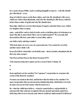 love such a heap of filth, such a walking dunghill as man is—why He should
give His blood—every
drop of which is more costlythan rubies, and why He should give His tears,
which are richer than diamonds, and why He should give His heart, which is
better than a mine of gold, and why He should close
those lips which are sweeterthan harps of angels, and shut those eyes, which
are brighter than so many
suns—and all for such a clod of earth, such a rebellious piece of rottenness as
man! Oh, this is marvelous! How can we understand it? We can only fall
down before His feet, and while we trust Him, add to
our faith a holy adoring wonder!
This look must, in every case, be a personalone. You cannot be saved by
another man’s faith. I do
beseechofall to whom this word shall come—detest, loathe, abominate the lie
that any man canper-
The PiercedOne Pierces the Heart Sermon #575
Tell someone todayhow much you love Jesus Christ. Volume 10
8
8
form spiritual acts for another! No “sponsor” canpromise to renounce the
works of the flesh for another!
No man can stand at the font, and declare that he believes for another! No
man can promise that an unconscious slumbering baby shall believe in God;
no man can say in God’s name what he knows is a
lie—that the child does believe—whenit cannotbelieve, and probably is
asleepat the time and not occupiedwith any mental operation, much less
believing what it never heard, and what it could not understand if it did hear!
 