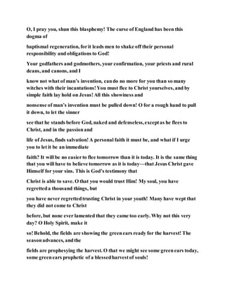 O, I pray you, shun this blasphemy! The curse of England has been this
dogma of
baptismal regeneration, forit leads men to shake off their personal
responsibility and obligations to God!
Your godfathers and godmothers, your confirmation, your priests and rural
deans, and canons, and I
know not what of man’s invention, cando no more for you than so many
witches with their incantations!You must flee to Christ yourselves, and by
simple faith lay hold on Jesus!All this showiness and
nonsense of man’s invention must be pulled down! O for a rough hand to pull
it down, to let the sinner
see that he stands before God, naked and defenseless,exceptas he flees to
Christ, and in the passionand
life of Jesus, finds salvation!A personal faith it must be, and what if I urge
you to let it be an immediate
faith? It will be no easierto flee tomorrow than it is today. It is the same thing
that you will have to believe tomorrow as it is today—that Jesus Christ gave
Himself for your sins. This is God’s testimony that
Christ is able to save. O that you would trust Him! My soul, you have
regretteda thousand things, but
you have never regrettedtrusting Christ in your youth! Many have wept that
they did not come to Christ
before, but none ever lamented that they came too early. Why not this very
day? O Holy Spirit, make it
so!Behold, the fields are showing the greenears ready for the harvest! The
seasonadvances, andthe
fields are prophesying the harvest. O that we might see some greenears today,
some greenears prophetic of a blessedharvestof souls!
 
