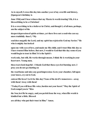 As to myself, I cross this day into another year of my own life and history,
[Spurgeon’s birthday is
June 19th] and I bear witness that my Masteris worth trusting! Oh, it is a
blessedthing to be a Christian!
It is a sweetthing to be a believer in Christ, and though I, of all men, perhaps,
am the subject of the
deepestdepressionof spirits at times, yet there lives not a soulwho can say
more truthfully than I, “My
soul does magnify the Lord, and my spirit has rejoicedin God my Savior.” He
who is mighty has looked
upon me with eyes of love, and made me His child, and I trust Him this day as
I have trusted Him before. But now, I would to God that this day some of you
would begin to trust in Him! It is the Spirit’s
work only, but still, He works through means. I think He is working in your
heart now. Young man,
those tears look hopeful—I thank God that those eyes feel burning now. I
pray you do not go chatting on
the road home and miss any goodimpression. Go to your chamber, fall upon
your knees, cry out to God,
entreat His favor! Let it be this day! None of the devil’s tomorrows—away
with them! Away with them!
“Todayif you will hear His voice, harden not your heart.” May the Spirit of
God compel you to “Kiss
the Son, lest He be angry, and you perish from the way, when His wrath is
kindled but a little. Blessed
are all they who put their trust in Him.” Amen.
 
