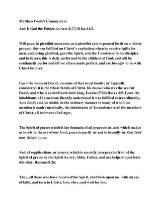 Matthew Poole's Commentary
And I; God the Father, so Acts 2:17,18 Isa 44:3.
Will pour, in plentiful measures, as a plentiful rain is poured forth on a thirsty
ground: this was fulfilled on Christ’s exaltation, when he receivedgifts for
men, and, being glorified, gave the Spirit, sentthe Comforter to his disciples
and believers;this is daily performed to the children of God, and will be
continually performed till we all are made perfect, and are brought to be with
Christ for ever.
Upon the house of David; on some of that royal family; or, typically
considered, it is the whole family of Christ, his house, who was the seedof
David, and who is calledDavid their king, Ezekiel37:24 Hosea 3:5. Upon the
inhabitants of Jerusalem;literally understood it was fulfilled extraordinarily,
Acts 2:4,5; and, no doubt, in the ordinary manner to many of whom no
mention is made: mystically, the inhabitants of Jerusalemare all the members
of Christ, all believers of all ages.
The Spirit of grace;which is the fountain of all gracesin us, and which makes
us lovely in the eye of our God; grace to purify us and to beautify us, that God
may delight in us.
And of supplications, or prayer, which is an early, inseparable fruit of the
Spirit of grace:by the Spirit we cry, Abba, Father, and are helped to perform
this duty, Romans 8:26.
They, all those who have receivedthis Spirit, shall look upon me, with an eye
of faith, and turn to Christ, love, obey, and wait for him.
 