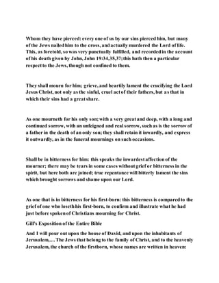 Whom they have pierced: every one of us by our sins pierced him, but many
of the Jews nailedhim to the cross, andactually murdered the Lord of life.
This, as foretold, so was very punctually fulfilled, and recordedin the account
of his death given by John, John 19:34,35,37;this hath then a particular
respectto the Jews, though not confined to them.
They shall mourn for him; grieve, and heartily lament the crucifying the Lord
Jesus Christ, not only as the sinful, cruel actof their fathers, but as that in
which their sins had a greatshare.
As one mourneth for his only son;with a very greatand deep, with a long and
continued sorrow, with an unfeigned and realsorrow, such as is the sorrow of
a father in the death of an only son; they shall retain it inwardly, and express
it outwardly, as in the funeral mournings on such occasions.
Shall be in bitterness for him: this speaks the inwardestaffectionof the
mourner; there may be tears in some cases withoutgrief or bitterness in the
spirit, but here both are joined; true repentance will bitterly lament the sins
which brought sorrows and shame upon our Lord.
As one that is in bitterness for his first-born: this bitterness is comparedto the
grief of one who losethhis first-born, to confirm and illustrate what he had
just before spokenof Christians mourning for Christ.
Gill's Exposition of the Entire Bible
And I will pour out upon the house of David, and upon the inhabitants of
Jerusalem,....The Jews that belong to the family of Christ, and to the heavenly
Jerusalem, the church of the firstborn, whose names are written in heaven:
 