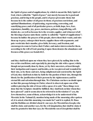 the Spirit of grace and of supplications; by which is meant the Holy Spirit of
God, who is calledthe "Spirit of grace";not merely because he is goodand
gracious, and loving to his people, and is of grace given unto them; but
because he is the author of all grace in them; of gracious convictions, and
spiritual illuminations; of quickening, regenerating, converting, and
sanctifying grace;and of all particular graces, as faith, hope, love, fear,
repentance, humility, joy, peace, meekness, patience, longsuffering, self-
denial, &c.; as well as because he is the revealer, applier, and witnesserofall
the blessings ofgrace unto them: and he is calledthe "Spirit of supplications";
because he indites the prayers of his people, shows them their wants, and stirs
them up to pray; enlarges their hearts, supplies them with arguments, and
puts words into their mouths; gives faith, fervency, and freedom, and
encouragesto come to God as their Father, and makes intercessionfor them,
according to the will of God: pouring it upon them denotes the abundance and
freeness ofhis grace;see Isaiah44:3,
and they shall look upon me whom they have pierced; by nailing him to the
tree at his crucifixion; and especiallyby piercing his side with a spear; which,
though not personally done by them, yet by their ancestors, atleastthrough
their instigation and request; and besides, as he was pierced and wounded for
their sins, so by them: and now, being enlightened and convictedby the Spirit
of God, they shall look to him by faith for the pardon of their sins, through his
blood; for the justification of their persons by his righteousness;and for
eternal life and salvationthrough him. We Christians can have no doubt upon
us that this passagebelongs to Christ, when it is observed, upon one of the
soldiers piercing the side of Jesus with a spear, it is said, "these things were
done that the Scripture should be fulfilled; they shall look on him whom they
have pierced";and it seems also to be referred to in Revelation1:7 yea, the
Jews themselves, some ofthem, acknowledgeit is to be understood of the
Messiah. In the Talmud (f), mention being made of the mourning after spoken
of, it is asked, whatthis mourning was made for? and it is replied, R. Dusa
and the Rabbins are divided about it: one says, for Messiahben Joseph, who
shall be slain; and another says, for the evil imagination, that shall be slain; it
must be granted to him that says, for Messiahthe son of Josephthat shall be
 