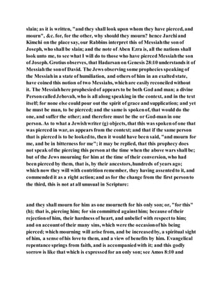 slain; as it is written, "and they shall look upon whom they have pierced, and
mourn", &c. for, for the other, why should they mourn? hence Jarchiand
Kimchi on the place say, our Rabbins interpret this of Messiahthe sonof
Joseph, who shall be slain; and the note of Aben Ezra is, all the nations shall
look unto me, to see what I will do to those who have pierced Messiahthe son
of Joseph. Grotius observes, that Hadarsan on Genesis 28:10 understands it of
Messiahthe sonof David. The Jews observing some prophecies speaking of
the Messiahin a state of humiliation, and others of him in an exaltedstate,
have coined this notion of two Messiahs, whichare easilyreconciledwithout
it. The Messiahhere prophesiedof appears to be both God and man; a divine
PersoncalledJehovah, who is all along speaking in the context, and in the text
itself; for none else could pour out the spirit of grace and supplication; and yet
he must be man, to be pierced; and the same is spokenof, that would do the
one, and suffer the other; and therefore must be the or God-man in one
person. As to what a Jewishwriter (g) objects, that this was spokenof one that
was pierced in war, as appears from the context; and that if the same person
that is pierced is to be lookedto, then it would have been said, "and mourn for
me, and be in bitterness for me"; it may be replied, that this prophecy does
not speak ofthe piercing this person at the time when the above wars shall be;
but of the Jews mourning for him at the time of their conversion, who had
been pierced by them, that is, by their ancestors,hundreds of years ago;
which now they will with contrition remember, they having assentedto it, and
commended it as a right action;and as for the change from the first personto
the third, this is not at all unusual in Scripture:
and they shall mourn for him as one mourneth for his only son; or, "for this"
(h); that is, piercing him; for sin committed againsthim; because oftheir
rejectionof him, their hardness of heart, and unbelief with respectto him;
and on accountof their many sins, which were the occasionofhis being
pierced; which mourning will arise from, and be increasedby, a spiritual sight
of him, a sense ofhis love to them, and a view of benefits by him. Evangelical
repentance springs from faith, and is accompaniedwith it; and this godly
sorrow is like that which is expressedfor an only son; see Amos 8:10 and
 