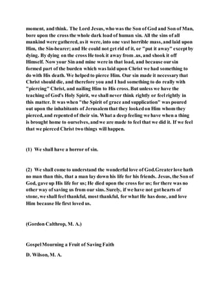 moment, and think. The Lord Jesus, who was the Son of God and Son of Man,
bore upon the cross the whole dark load of human sin. All the sins of all
mankind were gathered, as it were, into one vast horrible mass, and laid upon
Him, the Sin-bearer; and He could not get rid of it, or "put it away" exceptby
dying. By dying on the cross He took it away from .us, and shook it off
Himself. Now your Sin and mine were in that load, and because oursin
formed part of the burden which was laid upon Christ we had something to
do with His death. We helped to pierce Him. Our sin made it necessarythat
Christ should die, and therefore you and I had something to do really with
"piercing" Christ, and nailing Him to His cross. But unless we have the
teaching of God's Holy Spirit, we shall never think rightly or feelrightly in
this matter. It was when "the Spirit of grace and supplication" was poured
out upon the inhabitants of Jerusalemthat they lookedon Him whom they
pierced, and repented of their sin. What a deep feeling we have when a thing
is brought home to ourselves, andwe are made to feel that we did it. If we feel
that we pierced Christ two things will happen.
(1) We shall have a horror of sin.
(2) We shall come to understand the wonderful love of God.Greaterlove hath
no man than this, that a man lay down his life for his friends. Jesus, the Son of
God, gave up His life for us; He died upon the cross for us; for there was no
other way of saving us from our sins. Surely, if we have not gothearts of
stone, we shall feel thankful, most thankful, for what He has done, and love
Him because He first loved us.
(Gordon Calthrop, M. A.)
GospelMourning a Fruit of Saving Faith
D. Wilson, M. A.
 
