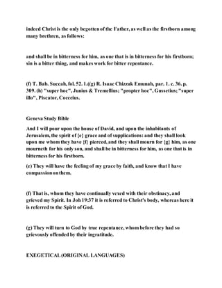 indeed Christ is the only begottenof the Father, as well as the firstborn among
many brethren, as follows:
and shall be in bitterness for him, as one that is in bitterness for his firstborn;
sin is a bitter thing, and makes work for bitter repentance.
(f) T. Bab. Succah, fol. 52. 1.((g) R. Isaac Chizzuk Emunah, par. 1. c. 36. p.
309. (h) "super hoc", Junius & Tremellius; "propter hoc", Gussetius;"super
illo", Piscator, Cocceius.
Geneva Study Bible
And I will pour upon the house of David, and upon the inhabitants of
Jerusalem, the spirit of {e} grace and of supplications: and they shall look
upon me whom they have {f} pierced, and they shall mourn for {g} him, as one
mourneth for his only son, and shall be in bitterness for him, as one that is in
bitterness for his firstborn.
(e) They will have the feeling of my grace by faith, and know that I have
compassiononthem.
(f) That is, whom they have continually vexed with their obstinacy, and
grieved my Spirit. In Joh19:37 it is referred to Christ's body, whereas here it
is referred to the Spirit of God.
(g) They will turn to God by true repentance, whom before they had so
grievously offended by their ingratitude.
EXEGETICAL(ORIGINAL LANGUAGES)
 