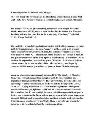 Cambridge Bible for Schools andColleges
10. I will pour] The word denotes the abundance of the effusion. Comp. Joel
2:28 [Heb., 3:1]. “Quodverbum doni largitatem et copiam indicat.” Rosenm.
the house of David, &c.] Becausethey, restoredto their proper place and
dignity (Zechariah 12:8), are as it were the head of the nation. But from the
head the holy unction shall flow to the whole body (“the land,” Zechariah
12:12). Comp. Psalm 133:2.
the spirit of grace and of supplications] i.e. the Spirit which conveys grace and
calls forth supplications. The word “grace”is not here used in its primary
sense ofthe favour of God towards man, but in that secondarysense, with
which readers of the N. T. are familiar, of the effects ofthat favour in man, by
the gifts and influences of the Holy Spirit. See John1:16; 1 Corinthians 15:10;
and for the expression, “the Spirit of grace,”Hebrews 10:29, where, as Dean
Alford shews, the secondmember of the “alternative very neatly put by
Anselm; Spiritui sancto gratis dato, vel gratiam dante,” is to be accepted.
upon me whom they have pierced] unto me, R. V. The Speakeris Almighty
God. The Jews had pierced Him metaphorically by their rebellion and
ingratitude throughout their history. They pierced Him, literally and as the
crowning act of their contumacy, in the Personof His Son upon the Cross,
John 19:37. Comp. Revelation1:7. “Confixerant ergo Deum Judæi quum
mærore afficerentejus Spiritum. Sed Christus etiam secundum carnem ab
illis transfixus fuit. Et hoc intelligit Joannes, visibili isto symbolo Deum palam
fecisse nonse tantum olim fuisse indigne provocatum a Judæis; sed in persona
unigeniti Filii sui tandem cumulum fuisse additum scelestæ impietati, quod ne
Christi quidem lateri pepercerint.” Calv. There is no sufficient ground for
adopting with Ewald and others the reading, upon him.
 