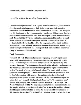 his only son] Comp. Jeremiah 6:26; Amos 8:10.
10–14.The penitent Sorrow of the People for Sin
The conversion(Zechariah12:10-14)and moral reformation (Zechariah 13:1-
6) of the people shall accompanytheir deliverance from their enemies
(Zechariah 12:1-9). On the royal house and the royal city first God will pour
out His Spirit, and as the consequencethey shall regard Him, whom they have
pierced and wounded by their sins, with the deepestsorrow and bitterness of
soul, Zechariah12:10. The mourning in Jerusalemshallbe such as to recall
that which was occasionedby the greatnational calamity of the death of
Josiahin battle, Zechariah12:11. But the outpouring of the Spirit and the
penitent grief calledforth by it shall extend to the whole nation, so that every
family throughout the land, the sexes apart, shall form itself into a separate
group of mourners, Zechariah12:12-14.
Pulpit Commentary
Verses 10-14. -§ 2. There shall ensue an outpouring of God's Spirit upon
Israel, which shall produce a great national repentance. Verse 10. - I will
pour. The word implies abundance (comp. Ezekiel39:29; Joel2:28). The
house of David, etc. The leaders and the people alike, all orders and degrees in
the theocracy. Jerusalemis named as the capitaland representative of the
nation. The spirit of grace and of supplications. The spirit which bestows
grace and leads to prayer. "Grace"here means the effects produced in man
by God's favour, that which makes the recipient pleasing to God and
delighting in his commandments (Hebrews 10:29). They shall look upon me
whom they have pierced. The Speakeris Jehovah. To "look upon or unto"
implies trust, longing, and reverence (comp. Numbers 21:9; 2 Kings 3:14;
Psalm34:5; Isaiah22:11). We may saygenerally that the clause intimates that
the people, who had grieved and offended God by their sins and ingratitude,
should repent and turn to him in faith. But there was a literal fulfilment of
this piercing, i.e. slaying (Zechariah13:3; Lamentations 4:9), when the Jews
 