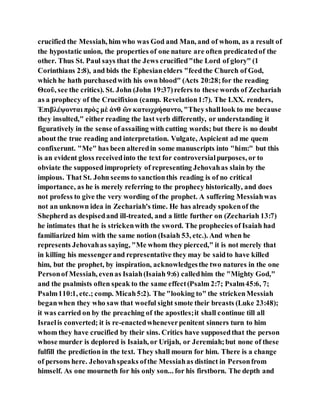 crucified the Messiah, him who was God and Man, and of whom, as a result of
the hypostatic union, the properties of one nature are often predicatedof the
other. Thus St. Paul says that the Jews crucified"the Lord of glory" (1
Corinthians 2:8), and bids the Ephesianelders "feedthe Church of God,
which he hath purchasedwith his own blood" (Acts 20:28;for the reading
Θεοῦ, see the critics). St. John (John 19:37)refers to these words of Zechariah
as a prophecy of the Crucifixion (camp. Revelation1:7). The LXX. renders,
Ἐπιβλέψονται πρὸς μὲ ἀνθ ῶν κατωχρήσαντο, "Theyshalllook to me because
they insulted," either reading the last verb differently, or understanding it
figuratively in the sense ofassailing with cutting words; but there is no doubt
about the true reading and interpretation. Vulgate, Aspicient ad me quem
confixerunt. "Me" has been alteredin some manuscripts into "him:" but this
is an evident gloss receivedinto the text for controversialpurposes, or to
obviate the supposed impropriety of representing Jehovahas slain by the
impious. That St. John seems to sanctionthis reading is of no critical
importance, as he is merely referring to the prophecy historically, and does
not profess to give the very wording of the prophet. A suffering Messiahwas
not an unknown idea in Zechariah's time. He has already spokenof the
Shepherd as despisedand ill-treated, and a little further on (Zechariah 13:7)
he intimates that he is strickenwith the sword. The prophecies of Isaiah had
familiarized him with the same notion (Isaiah 53, etc.). And when he
represents Jehovahas saying, "Me whom they pierced," it is not merely that
in killing his messengerand representative they may be saidto have killed
him, but the prophet, by inspiration, acknowledgesthe two natures in the one
Personof Messiah, evenas Isaiah(Isaiah 9:6) calledhim the "Mighty God,"
and the psalmists often speak to the same effect(Psalm 2:7; Psalm45:6, 7;
Psalm110:1, etc.; comp. Micah5:2). The "looking to" the strickenMessiah
beganwhen they who saw that woeful sight smote their breasts (Luke 23:48);
it was carried on by the preaching of the apostles;it shall continue till all
Israelis converted; it is re-enactedwheneverpenitent sinners turn to him
whom they have crucified by their sins. Critics have supposedthat the person
whose murder is deplored is Isaiah, or Urijah, or Jeremiah;but none of these
fulfill the prediction in the text. They shall mourn for him. There is a change
of persons here. Jehovahspeaks ofthe Messiahas distinct in Personfrom
himself. As one mourneth for his only son... for his firstborn. The depth and
 