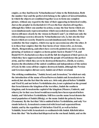 empire, as they had been in Nebuchadnezzar's time to the Babylonian. Both
the number four and the perfectzērū belong to the sphere of inward intuition,
in which the objects are combined togetherso as to form one complete
picture, without any regard to the time of their appearing in historical reality.
Just as the prophet in Zechariah 6:1-15 sees the four chariots all together,
although they follow one another in action, so may the four horns which are
seensimultaneously representnations which succeededone another. This is
shown still more clearly by the visions in Daniel2 and 7, in which not only the
colossalimage seenin a dream by Nebuchadnezzar (ch. 2), but also the four
beasts which are seenby Danielto ascendsimultaneously from the sea,
symbolize the four empires, which rose up in successionone after the other. It
is to these four empires that the four horns of our vision refer, as Jerome,
Abarb., Hengstenberg, and others have correctly pointed out, since even the
picturing of nations or empires as horns points back to Daniel 7:7-8, and
Daniel 8:3-9. Zechariah sees these in all the full development of their power, in
which they have oppressedand crushed the people of God (hence the perfect
zērū), and for which they are to be destroyedthemselves. Zârâh, to scatter,
denotes the dissolution of the united condition and independence of the nation
of God. In this sense allfour empires destroyed Judah, although the Persian
and Grecianempires did not carry Judah out of their ownland.
The striking combination, "Judah, Israel, and Jerusalem," in which not only
the introduction of the name of IsraelbetweenJudah and Jerusalemis to be
noticed, but also the fact that the nota acc. ‫יא‬ is only placed before Yehūdâh
and Yisrâ'ēl, and not before Yerūshâlaim also, is not explained on the ground
that Israeldenotes the kingdom of the ten tribes, Judah the southern
kingdom, and Jerusalemthe capitalof the kingdom (Maurer, Umbreit, and
others), for in that case Israelwould necessarilyhave been repeated before
Judah, and 'ēth before Yerūshâlaim. Still less canthe name Israel denote the
rural population of Judah (Hitzig), or the name Judah the princely house
(Neumann). By the factthat 'ēth is omitted before Yerūshâlaim, and only Vav
stands before it, Jerusalemis connectedwith Israeland separatedfrom
Judah; and by the repetition of 'ēth before Yisrâ'ēl, as well as before
Yehūdâh, Israelwith Jerusalemis co-ordinatedwith Judah. Kliefoth infers
from this that "the heathen had dispersed on the one hand Judah, and on the
 