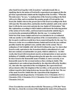 other hand Israel togetherwith Jerusalem," andunderstands this as
signifying that in the nation of God itself a separationis presupposed, like the
previous separationinto Judah and the kingdom of the ten tribes. "When the
Messiahcomes," he says, "a small portion of the Israelaccording to the flesh
will receive Him, and so constitute the genuine people of God and the true
Israel, the Judah; whereas the greaterpart of the Israel according to the flesh
will rejectthe Messiahatfirst, and harden itself in unbelief, until at the end of
time it will also be converted, and join the true Judah of Christendom." But
this explanation, according to which Judah would denote the believing portion
of the nation of twelve tribes, and Israeland Jerusalemthe unbelieving, is
wreckedonthe grammaticaldifficulty that the cop. ‫ו‬ is wanting before
‫ריב‬ ‫.יארה‬ If the names Judah and Israel were intended to be co-ordinated
with one another as two different portions of the covenantnation as a whole,
the two parts would necessarilyhave been connectedtogetherby the cop. Vav.
Moreover, in the two co-ordinatednames Judah and Israel, the one could not
possibly stand in the spiritual sense, and the other in the carnal. The co-
ordination of 'eth-Yehūdâh with 'eth-Yisrâ'ēl without the cop. Vav shows that
Israelis really equivalent to the Jerusalemwhich is subordinated to it, and
does not containa secondmember (or part), which is added to it, - in other
words, that Israelwith Jerusalemis merely an interpretation or more precise
definition of Yehūdâh; and Hengstenberg has hit upon the correctidea, when
he takes Israelas the honourable name of Judah, or, more correctly, as an
honourable name for the covenant nation as then existing in Judah. This
explanation is not rendered questionable by the objection offeredby Koehler:
viz., that after the separationof the two kingdoms, the expressionIsrael
always denotes either the kingdom of the ten tribes, or the posterity of Jacob
without regardto their being broken up, because this is not the fact. The use
of the name Israelfor Judah after the separationof the kingdoms is
establishedbeyond all question by 2 Chronicles 12:1;2 Chronicles 15:17; 2
Chronicles 19:8; 2 Chronicles 21:2, 2 Chronicles 21:4; 2 Chronicles 23:2; 2
Chronicles 24:5, etc.
(Note:Gesenius has correctly observedin his Thesaurus, p. 1339, that"from
this time (i.e., from the severanceofthe kingdom) the name of Israel beganto
 