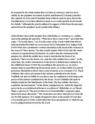 be usurped by the whole nation that was then in existence, and was used
chiefly by the prophets Jeremiah, Ezekiel, and Deutero(?)-Isaiah, andafter
the captivity by Ezra and Nehemiah; from which it came to pass, that in the
Paralipomena, evenwhen allusion is made to an earlierperiod, Israel stands
for Judah," although the proofs adduced in support of this from the passages
quoted from the prophets need considerable sifting.)
Jehovahthen showedthe prophet four chârâshı̄m, or workmen, i.e., smiths;
and on his putting the question, "What have these come to do?" gave him this
reply: "To terrify those," etc. Forthe order of the words ‫וא‬ ‫בא‬ ‫ייה‬ ‫ילי‬ ‫,תי‬
instead of ‫ייה‬ ‫ילי‬ ‫וא‬ ‫בא‬ ‫,תי‬ see Genesis 42:12;Nehemiah2:12; Judges 9:48.
‫יהרהוא‬ ‫ילי‬ is not a nominative written absolutelyat the head of the sentence in
the sense of"these horns," for that would require ‫יילי‬ ‫;יּלרהוא‬ but the whole
sentence is repeatedfrom Zechariah 1:2, and to that the statementof the
purpose for which the smiths have come is attachedin the form of an
apodosis:"these are the horns, etc., and they (the smiths) have come." At the
same time, the earlier statementas to the horns is defined more minutely by
the additional clause ‫ופו‬ ‫יהא‬ ‫,וגה‬ according to the measure, i.e., in such a
manner that no man lifted up his head any more, or so that Judah was utterly
prostrate. Hachărı̄d, to throw into a state of alarm, as in 2 Samuel 17:2. Them
('ōthâm): this refers ad sensum to the nations symbolized by the horns.
Yaddōth, inf. piel of yâdâh, to castdown, may be explained as referring to the
powerof the nations symbolized by the horns. 'Erets Yehūdâh (the land of
Judah) stands for the inhabitants of the land. The four smiths, therefore,
symbolize the instruments "of the divine omnipotence by which the imperial
powerin its severalhistoricalforms is overthrown" (Kliefoth), or, as Theod.
Mops. expresses it, "the powers that serve God and inflict vengeance upon
them from many directions." The vision does not show what powers God will
use for this purpose. It is simply designed to show to the people of God, that
every hostile powerof the world which has risen up againstit, or shall rise up,
is to be judged and destroyed by the Lord.
 
