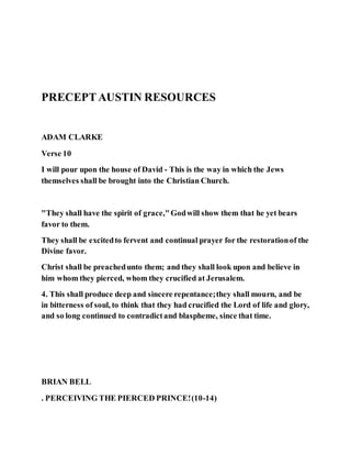 PRECEPTAUSTIN RESOURCES
ADAM CLARKE
Verse 10
I will pour upon the house of David - This is the way in which the Jews
themselves shall be brought into the Christian Church.
"They shall have the spirit of grace,"Godwill show them that he yet bears
favor to them.
They shall be excitedto fervent and continual prayer for the restorationof the
Divine favor.
Christ shall be preachedunto them; and they shall look upon and believe in
him whom they pierced, whom they crucified at Jerusalem.
4. This shall produce deep and sincere repentance;they shall mourn, and be
in bitterness of soul, to think that they had crucified the Lord of life and glory,
and so long continued to contradictand blaspheme, since that time.
BRIAN BELL
. PERCEIVING THE PIERCED PRINCE!(10-14)
 